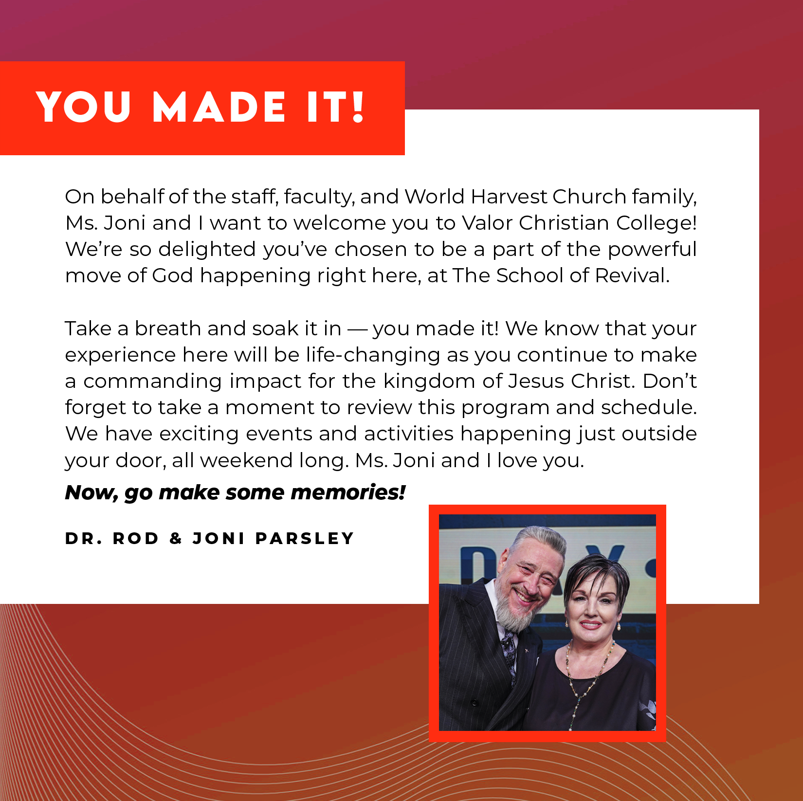 YOU MADE IT! On behalf of the staff, faculty, and World Harvest Church family Ms. Joni and I want to welcome you to Valor Christian College! We're so delighted you've chosen to be a part of the powerful move of God happening right here, at The School Of Revival. Take a breath and soak it in — you've made it! We know that your experience here will be life-changing as you continue to make a commanding impact for the kingdom of Jesus Christ. Don't forget to take a moment to review this program and schedule. have exciting events and activities happening just outside your door all, weekend long. Ms. Joni and I love you. Now, go make some memories! - DR. ROD & JONI PARSLEY