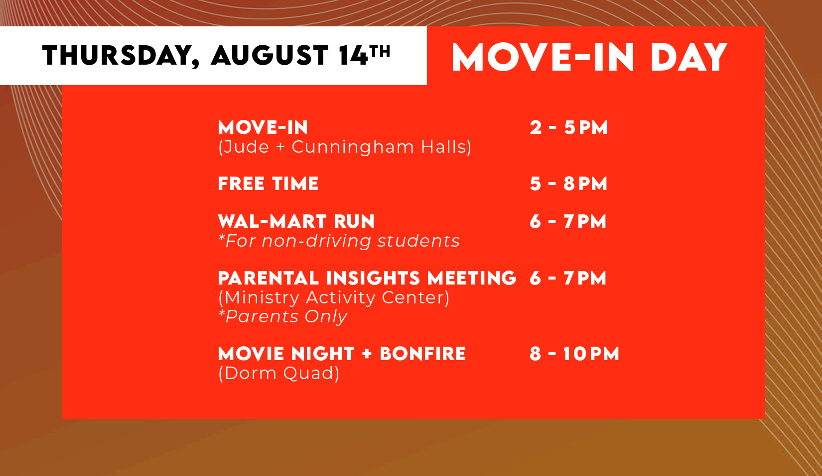 THURSDAY, AUGUST 14TH MOVE-IN (Jude + Cunningham Halls) 2-5PM, FREE TIME 5-8PM, WAL-MART RUN *For non-driving students 6-7PM, PARENTAL INSIGHTS MEETING *Parents Only (Ministry Activity Center) 6-7PM, MOVIE NIGHT + BONFIRE (Dorm Quad) 8-1OPM