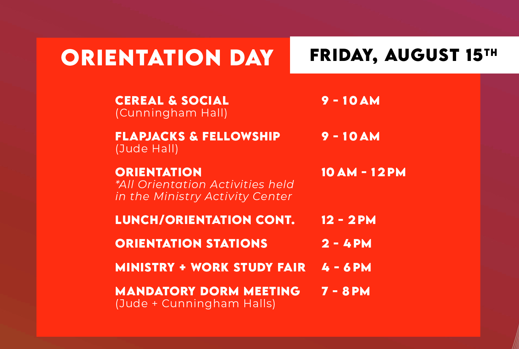 ORIENTATION DAY FRIDAY, AUGUST 15TH - CEREAL & SOCIAL (Cunningham Hall) 9-1OAM, FLAPJACKS & FELLOWSHIP (Jude Hall) 9-1OAM, ORIENTATION *All Orientation Activities held in the Ministry Activity Center Students 10AM-12PM, LUNCH/ORIENTATION CONT. 12-2PM, ORIENTATION STATIONS 2-4PM, MINISTRY + WORK STUDY FAIR 4-6PM, MANDATORY DORM MEETING (Jude + Cunningham Halls) 7-8PM