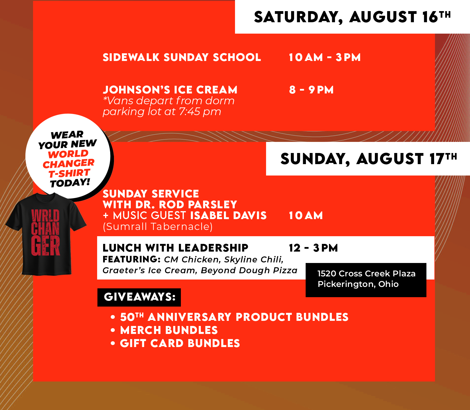 SATURDAY, AUGUST 16TH SIDEWALK SUNDAY SCHOOL 1OAM-3PM, JOHNSON'S ICE CREAM *Vans depart from dorm parking lot at 7:45 pm 8-9PM. SUNDAY, AUGUST 17TH WEAR YOUR NEW WORLD CHANCER T-SHIRT TODAY! SUNDAY SERVICE WITH DR. ROD PARSLEY(Sumrall Tabernacle) 10 AM LUNCH WITH LEADERSHIP 12-3PM FEATURING: CM Chicken, Skyline Chili, Graeter's Ice Cream Beyond Dough Pizza 1520 Cross Creek Plaza, Pickerington, Ohio - GIVEAWAYS: 50TH ANNIVERSARY PRODUCT BUNDLES, MERCH BUNDLES, GIFT CARD BUNDLES